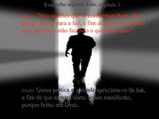 (BV)21-  “Mas aqueles que se comportam bem, têm prazer em vir para a luz, a fim de que todo mundo veja que eles estão fazendo o que Deus quer”. (RA)21-  Quem pratica a verdade aproxima-se da luz,  a fim de que as suas obras sejam manifestas,  porque feitas em Deus. Evangelho segundo João, capítulo 3 