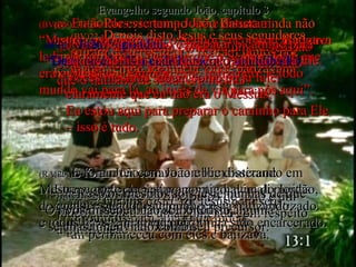 (BV)22-  Depois disto Jesus e seus seguidores saíram de Jerusalém e ficaram juntos por algum tempo na Judéia, onde batizavam. (RA)22-  Depois disto, foi Jesus com seus discípulos para a terra da Judéia;  ali permaneceu com eles e batizava. (BV)23 e 24-  Por esse tempo João Batista ainda não estava na prisão.  Batizava em Enom, perto de Salim,  porque ali havia bastante água. (RA)23-  Ora, João estava também batizando em Enom, perto de Salim, porque havia ali muitas águas, e para lá concorria o povo e era batizado. (RA)24-  Pois João ainda não tinha sido encarcerado. (BV)25-  Um dia alguém começou uma discussão com alguns dos seguidores de João, dizendo que o batismo de Jesus era melhor. (RA)25-  Ora, entre os discípulos de João e um judeu suscitou-se uma contenda com respeito  à purificação. (BV)26-  Então eles vieram a João e disseram: “ Mestre, o homem que o Senhor encontrou no outro lado do rio Jordão – aquele que o Senhor disse que era o Messias – também está  batizando;  e todo mundo vai para lá, ao invés de vir para nós aqui”. (RA)26-  E foram ter com João e lhe disseram:  Mestre, aquele que estava contigo além do Jordão,  do qual tens dado testemunho, está batizando,  e todos lhe saem ao encontro. (BV)27-  João respondeu: “ Deus no céu dá a cada homem o seu trabalho. (RA)27-  Respondeu João:  O homem não pode receber coisa alguma  se do céu não lhe for dada. (BV)28-  Meu trabalho é preparar o camino para aquele homem, para que todo mundo vá a Ele. Vocês mesmos sabem como eu já falei claramente que eu não era o Messias. Eu estou aqui para preparar o caminho para Ele – isso é tudo. (RA)28-  Vós mesmos sois testemunhas de que  vos disse: eu não sou o Cristo,  mas fui enviado como seu precursor. Evangelho segundo João, capítulo 3 