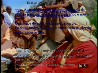(BV)29-  As multidões irão naturalmente atrás da atração principal – a noiva irá para onde o noivo está! Os amigos do noivo alegram-se com ele. Eu sou o amigo do noivo, e estou cheio de alegria com o sucesse dele. (RA)29-  O que tem a noiva é o noivo; o amigo do noivo que está presente e o ouve muito se regozija por causa da voz do noivo.  Pois esta alegria já se cumpriu em mim. (BV)30-  Ele deve tornar-se cada vez maior,  e eu devo diminuir cada vez mais. (RA)30-  Convém que ele cresça e que eu diminua. Evangelho segundo João, capítulo 3 