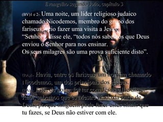 (BV)1 e 2-  Uma noite, um líder religioso judaico chamado Nicodemos, membro do grupo dos fariseus, veio fazer uma visita a Jesus.  “Senhor”, disse ele, “todos nós sabemos que Deus enviou o Senhor para nos ensinar. Os seus milagres são uma prova suficiente disto”. (RA)1-   Havia, entre os fariseus, um homem chamado Nicodemos, um dos principais dos judeus. (RA)2-   Este, de noite, foi ter com Jesus e lhe disse: Rabi, sabemos que és Mestre vindo da parte de Deus; porque ninguém pode fazer estes sinais que tu fazes, se Deus não estiver com ele. Evangelho segundo João, capítulo 3 