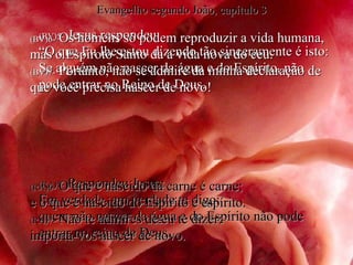 (BV)5-  Jesus respondeu: “ O que Eu lhe estou dizendo tão sinceramente é isto: Se alguém não nascer da água e do Espírito, não pode entrar no Reino de Deus. (RA)5-   Respondeu Jesus:  Em verdade, em verdade te digo:  quem não nascer da água e do Espírito não pode entrar no reino de Deus. (BV)6-  Os homens só podem reproduzir a vida humana, mas o Espíroto Santo dá a vida nova do céu. (BV)7-  Portanto, não se admire da minha declaração de que você precisa nascer de novo! (RA)6-   O que é nascido da carne é carne;  e o que é nascido do Espírito é espírito. (RA)7-   Não te admires de eu te dizer:  importa-vos nascer de novo. Evangelho segundo João, capítulo 3 