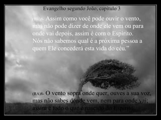 (BV)8-  Assim como você pode ouvir o vento, mas não pode dizer de onde ele vem ou para onde vai depois, assim é com o Espírito.  Nós não sabemos qual é a próxima pessoa a quem Ele concederá esta vida do céu.” (RA)8-   O vento sopra onde quer, ouves a sua voz, mas não sabes donde vem, nem para onde vai; assim é todo o que é nascido do Espírito. Evangelho segundo João, capítulo 3 