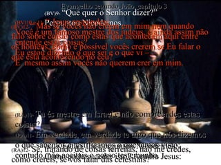 (BV)9-  “Que quer o Senhor dizer?” Perguntou Nicodemos. (RA)9-  Então, lhe perguntou Nicodemos:  Como pode suceder isto? Acudiu Jesus: (BV)10 e 11-  “ Jesus respondeu: Você é um famoso mestre dos judeus, e ainda assim não entende estas coisas? Eu estou dizendo o que sei e o que vi – E  mesmo assim vocês não querem crer em mim. (RA)10-   Tu és mestre em Israel e não compreendes estas coisas? (RA)11-   Em verdade, em verdade te digo que nós dizemos  o que sabemos e testificamos o que temos visto;  contudo, não aceitais o nosso testemunho. (BV)12- “ Mas se vocês não crêem em mim nem quando falo sobre coisas como estas que acontecem aqui entre os homens, como é possível vocês crerem se Eu falar o que está acontecendo no céu? (RA)12-  Se, tratando de coisas terrenas, não me credes, como crereis, se vos falar das celestiais? Evangelho segundo João, capítulo 3 