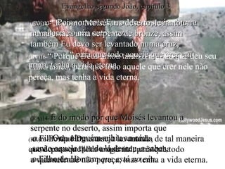 (BV)13- “  Pois somente Eu, o Messias, vim à terra e voltarei ao céu outra vez. (RA)13-  Ora, ninguém subiu ao céu,  senão aquele que de lá desceu, a saber,  o Filho do Homem  que está no céu . (BV)16- “ Porque Deus amou tanto o mundo que deu seu Filho único, para que todo aquele que crer nele não pereça, mas tenha a vida eterna. (RA)16-  Porque Deus amou ao mundo de tal maneira  que deu o seu Filho unigênito, para que todo  o que nele crê não pereça, mas tenha a vida eterna. (BV)14- “  E como Moisés, no deserto, levantou numa estaca uma serpente de bronze, assim também Eu devo ser levantado numa cruz,  (BV) 15- “  para que todo aquele que crer em mim, tenha a vida eterna. (RA)14-  E do modo por que Moisés levantou a serpente no deserto, assim importa que  o Filho do Homem seja levantado, (RA)15-  para que todo o que nele crê tenha  a vida eterna. Evangelho segundo João, capítulo 3 