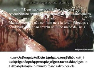(BV)17- “ Deus não enviou o Filho dele para condenar o mundo, mas para salvá-lo. (RA)17-  Porquanto Deus enviou o seu Filho  ao mundo, não para que julgasse o mundo,  mas para que o mundo fosse salvo por ele. (BV)18- “Não há condenação eterna reservada para aqueles que confiam nele como Salvador. Mas aqueles que não confiam nele já foram julgados e condenados, por não crerem no Filho único de Deus. (RA)18-  Quem nele crê não é julgado; o que não crê já  está julgado, porquanto não crê no nome do unigênito Filho de Deus. Evangelho segundo João, capítulo 3 