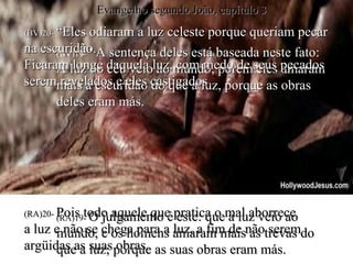 (BV)19 - “ A sentença deles está baseada neste fato: A luz do céu veio ao mundo, porém eles amaram mais a escuridão do que a luz, porque as obras deles eram más. (RA)19 -  O julgamento é este: que a luz veio ao mundo, e os homens amaram mais as trevas do que a luz; porque as suas obras eram más. (BV)20-  “Eles odiaram a luz celeste porque queriam pecar na escuridão. Ficaram longe daquela luz, com medo de seus pecados serem revelados e eles castigados . (RA)20-  Pois todo aquele que pratica o mal aborrece  a luz e não se chega para a luz, a fim de não serem argüidas as suas obras. Evangelho segundo João, capítulo 3 
