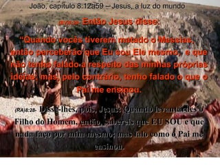 João, capítulo 8:12a59 – Jesus, a luz do mundo (BV)8:28-   Então Jesus disse: “ Quando vocês tiverem matado o Messias,  então perceberão que Eu sou Ele mesmo,  e que não tenho falado a respeito das minhas próprias idéias; mas, pelo contrário, tenho falado o que o Pai me ensinou . (RA)8:28-   Disse-lhes, pois, Jesus: Quando levantardes o Filho do Homem, então, sabereis que EU SOU e que nada faço por mim mesmo; mas falo como o Pai me ensinou. 