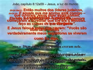 (BV)8:29-   E aquele que me enviou está comigo – Ele não me abandonou – porque Eu sempre faço as coisas de que Ele gosta”. (RA)8:29-   E aquele que me enviou está comigo, não me deixou só, porque eu faço sempre o que lhe agrada. João, capítulo 8:12a59 – Jesus, a luz do mundo (BV)8:30e31-   Então muitos dos líderes judaicos,  que ouviram Jesus dizer estas coisas, começaram a acreditar que Ele era o Messias.  E Jesus falou a estes que creram: “Vocês são verdadeiramente meus seguidores se viverem como Eu digo,  (RA)8:30-   Ditas estas coisas, muitos creram nele. (RA)8:31-   Disse, pois, Jesus aos judeus que haviam crido nele: Se vós permanecerdes na minha palavra, sois verdadeiramente meus discípulos; (BV)32-   e conhecerão a verdade,  e a verdade libertará vocês”. (RA)32-   e conhecereis a verdade,  e a verdade vos libertará. 