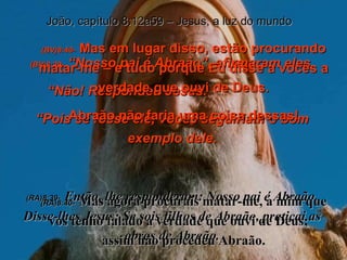 (BV)8:39-   “Nosso pai é Abraão”, afirmaram eles. “ Não! Respondeu Jesus.  “ Pois se fosse ele, vocês seguiriam o bom exemplo dele. (RA)8:39-   Então, lhe responderam: Nosso pai é Abraão. Disse-lhes Jesus: Se sois filhos de Abraão, praticai as obras de Abraão. João, capítulo 8:12a59 – Jesus, a luz do mundo (BV)8:40-   Mas em lugar disso, estão procurando matar-me – e tudo porque Eu disse a vocês a verdade que ouvi de Deus. Abraão não faria uma coisa dessas! (RA)8:40-   Mas agora procurais matar-me, a mim que vos tenho falado a verdade que ouvi de Deus;  assim não procedeu Abraão. 