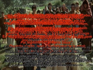 (BV)8:41-   Não; vocês estão obedecendo ao seu legítimo pai quando agem desta forma”. Eles responderam: “ Nós não somos filhos ilegítimos – e o nosso Pai legítimo é o próprio Deus”. (RA)8:41-   Vós fazeis as obras de vosso pai.  Disseram-lhe eles: Nós não somos bastardos; temos um pai, que é Deus. João, capítulo 8:12a59 – Jesus, a luz do mundo (BV)8:42-   Jesus continuou: “ Se isso fosse assim, então vocês me amariam, porque Eu vim a vocês da parte de Deus. Eu não estou aqui por mim mesmo, mas foi Ele  que me enviou. (RA)8:42-   Replicou-lhes Jesus: Se Deus fosse, de fato, vosso pai, certamente, me havíeis de amar; porque eu vim de Deus e aqui estou; pois não vim de mim mesmo, mas ele me enviou. (BV)8:43-   Por que vocês não podem entender  o que Eu estou dizendo? É porque são impedidos de fazê-lo! (RA)8:43-   Qual a razão por que não compreendeis a minha linguagem?  É porque sois incapazes de ouvir a minha palavra. (BV)8:44-   Porque vocês são filhos do seu pai, o Diabo, e gostam de fazer as coisas más que ele faz. Ele foi assassino desde o princípio, e também sempre odiou a verdade – não há nem um pingo de verdade nele. Quando mente, isso é perfeitamente normal; porque ele é o pai dos mentirosos. (BV)8:45-   Assim sendo, quando Eu falo a verdade, vocês muito naturalmente não acreditam nela! (RA)8:45-   Mas, porque eu digo a verdade, não me credes. (BV)8:46-   Quem de vocês pode verdadeiramente acusar-me de um único pecado? (Ninguém!) E já que Eu estou dizendo a verdade, por que vocês não crêem em mim? (RA)8:46-   Quem dentre vós me convence de pecado?  Se vos digo a verdade, por que razão não me credes? (BV)8:47-   Todo aquele cujo Pai é Deus, ouve com satisfação as palavras de Deus. E como vocês não ouvem, isto prova que não são filhos dele.” (RA)8:47-   Quem é de Deus ouve as palavras de Deus;  por isso, não me dais ouvidos, porque não sois de Deus. (BV)8:48-   “Seu samaritano! Estrangeiro! Diabo!” Gritaram os líderes judaicos. “ Não dissemos o tempo todo que Você tem demônio?” (RA)8:48-   Responderam, pois, os judeus e lhe disseram: Porventura, não temos razão em dizer que és samaritano e tens demônio? (RA)8:44-   Vós sois do diabo, que é vosso pai, e quereis satisfazer-lhe os desejos.  Ele foi homicida desde o princípio e jamais se firmou na verdade, porque nele não há verdade.  Quando ele profere mentira, fala do que lhe é próprio, porque é mentiroso e pai da mentira. 