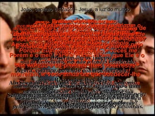 (BV)8:49-   “Não”, disse Jesus, “Eu não tenho demônio em mim. Porque Eu honro o meu Pai – e vocês me desonram. (RA)8:49-   Replicou Jesus: Eu não tenho demônio;  pelo contrário, honro a meu Pai, e vós me desonrais. João, capítulo 8:12a59 – Jesus, a luz do mundo (BV)8:50-   Embora Eu não tenha desejo nenhum de me fazer grande, Deus quer isto para mim e julga (a todos os que me rejeitam). (RA)8:50-   Eu não procuro a minha própria glória;  há quem a busque e julgue. (BV)8:51-   A pura verdade é que: Todos que me obedecem, jamais morrerão!” (RA)8:51-   Em verdade, em verdade vos digo:  se alguém guardar a minha palavra, não verá a morte, eternamente. (BV)8:52-   Os líderes dos judeus disseram: “ Agora sabemos que Você está dominado pelo demônio. Até Abraão e os profetas mais poderosos morreram, e Você ainda diz que obedecer-lhe vai livrar um homem da morte! (BV)8:53-   Quer dizer que Você é maior do que o nosso pai Abraão, que morreu? E maior do que os profetas, que morreram? Quem Você pensa que é?” (RA)8:53-   És maior do que Abraão, o nosso pai, que morreu? Também os profetas morreram.  Quem, pois, te fazes ser? (BV)8:54-   Então Jesus disse isto: “ Se Eu estou apenas exaltando a mim mesmo, isto não tem valor. Porém é o meu Pai – e vocês dizem que Ele é o seu Deus – quem está dizendo estas coisas gloriosas a meu respeito. (RA)8:54-   Respondeu Jesus: Se eu me glorifico a mim mesmo, a minha glória nada é; quem me glorifica é meu Pai, o qual vós dizeis que é vosso Deus. (BV)8:55-   Mas vocês nem conhecem a Deus. Eu, sim. Se Eu falasse de outra maneira, seria um mentiroso tão grande quanto vocês! Mas é verdade – Eu conheço o Pai, a quem obedeço sempre. (BV)8:57-   Os líderes judaicos: “ Você não tem nem 50 anos de idade  – certo? E como viu Abraão?” (RA)8:57-   Perguntaram-lhe, pois, os judeus:  Ainda não tens cinqüenta anos e viste Abraão? (BV)8:58-   Jesus: “ A pura verdade é que Eu já existia antes de Abraão nascer!” (RA)8:58-   Respondeu-lhes Jesus:  Em verdade, em verdade eu vos digo:  antes que Abraão existisse, EU SOU. (BV)8:59-   Neste ponto os líderes judaicos apanharam pedras para matar Jesus, mas Ele se ocultou deles e deixou o templo. (RA)8:59-   Então, pegaram em pedras para atirarem nele; mas Jesus se ocultou e saiu do templo. (RA)8:52-   Disseram-lhe os judeus:  Agora, estamos certos de que tens demônio.  Abraão morreu, e também os profetas, e tu dizes:  Se alguém guardar a minha palavra, não provará a morte, eternamente. (RA)8:55-   Entretanto, vós não o tendes conhecido; eu, porém, o conheço.  Se eu disser que não o conheço, serei como vós: mentiroso; mas eu o conheço e guardo a sua palavra. (BV)8:56-   Abraão, pai de vocês, quando soube que Eu vinha, ficou alegre".  (RA)8:56-   Abraão, vosso pai, alegrou-se por ver o meu dia, viu-o e regozijou-se. 