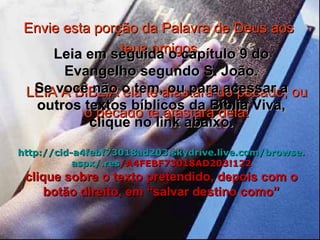 Envie esta porção da Palavra de Deus aos teus amigos LEIA A BÍBLIA ela te afastará do pecado, ou o pecado te afastará dela! Leia em seguida o capítulo 9 do Evangelho segundo S. João. Se você não o tem, ou para acessar a outros textos bíblicos da Bíblia Viva, clique no link abaixo. http :// cid -a4febf73018ad203. skydrive . live .com/ browse . aspx /. res /A4FEBF73018AD203!122 clique sobre o texto pretendido, depois com o botão direito, em “salvar destino como” 