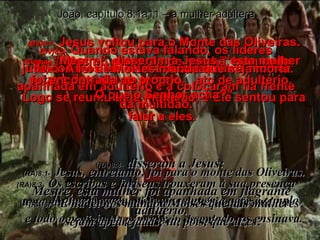 (BV)8:1-   Jesus voltou para o Monte das Oliveiras .  (BV)8:2-   Mas no outro dia de manhã, bem cedo, estava de volta no templo.  Logo se reuniu uma multidão, e Ele sentou para falar a eles.   (RA)8:1-   Jesus, entretanto, foi para o monte das Oliveiras. (RA)8:2-   De madrugada, voltou novamente para o templo,  e todo o povo ia ter com ele; e, assentado, os ensinava. João, capítulo 8:1a11 – a mulher adúltera (BV)8:3-   Quando estava falando, os líderes judaicos e os fariseus trouxeram uma mulher apanhada em adultério e a colocaram na frente da multidão. (RA)8:3-   Os escribas e fariseus trouxeram à sua presença uma mulher surpreendida em adultério e, fazendo-a ficar de pé no meio de todos, (BV)8:4-   “Mestre”, disseram a Jesus, “esta mulher foi encontrada no próprio  ato de adultério . (RA)8:4-   disseram a Jesus:  Mestre, esta mulher foi apanhada em flagrante adultério. (BV)8:5-   A lei de Moisés manda que seja morta. O que o Senhor acha?” (RA)8:5-   E na lei nos mandou Moisés que tais mulheres sejam apedrejadas; tu, pois, que dizes? 