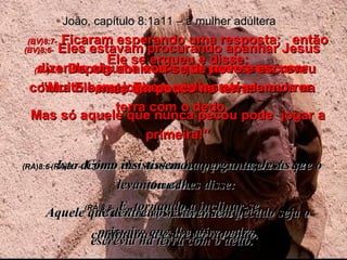 (BV)8:6-   Eles estavam procurando apanhar Jesus dizendo alguma coisa que pudessem usar contra Ele, mas Ele se abaixou e escrevia na terra com o dedo. (RA)8:6-   Isto diziam eles tentando-o, para terem de que o acusar.  Mas Jesus, inclinando-se,  escrevia na terra com o dedo. João, capítulo 8:1a11 – a mulher adúltera (BV)8:7-   Ficaram esperando uma resposta;  então Ele se ergueu e disse: “ Muito bem, joguem pedras até ela morrer. Mas só aquele que nunca pecou pode  jogar a primeira!” (RA)8:7-   Como insistissem na pergunta, Jesus se levantou e lhes disse:  Aquele que dentre vós estiver sem pecado seja o primeiro que lhe atire pedra. (BV)8:8-   Depois abaixou-se de novo e escreveu mais um pouco na terra. (RA)8:8-   E, tornando a inclinar-se,  continuou a escrever no chão. 