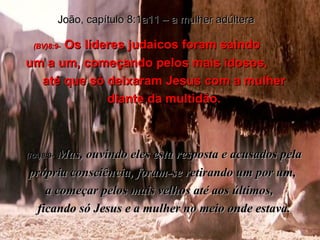 João, capítulo 8:1a11 – a mulher adúltera (BV)8:9-   Os líderes judaicos foram saindo  um a um, começando pelos mais idosos,  até que só deixaram Jesus com a mulher diante da multidão. (RA)8:9-   Mas, ouvindo eles esta resposta e acusados pela própria consciência, foram-se retirando um por um,  a começar pelos mais velhos até aos últimos,  ficando só Jesus e a mulher no meio onde estava. 