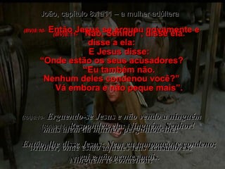 (BV)8:10-   Então Jesus se ergueu novamente e disse a ela: “ Onde estão os seus acusadores? Nenhum deles condenou você?” (RA)8:10-   Erguendo-se Jesus e não vendo a ninguém mais além da mulher, perguntou-lhe:  Mulher, onde estão aqueles teus acusadores? Ninguém te condenou? João, capítulo 8:1a11 – a mulher adúltera (BV)8:11-   “Não, Senhor”, disse ela. E Jesus disse: “ Eu também não. Vá embora e não peque mais”. (RA)8:11-   Respondeu ela: Ninguém, Senhor!  Então, lhe disse Jesus: Nem eu tampouco te condeno; vai e não peques mais. 
