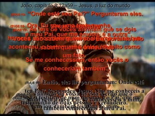 (BV)8:17-   As leis de vocês afirmam que se dois homens concordarem sobre alguma coisa que aconteceu, o testemunho deles é aceito como um fato. (RA)8:17-   Também na vossa lei está escrito que o testemunho de duas pessoas é verdadeiro. João, capítulo 8:12a59 – Jesus, a luz do mundo (BV)8:18-   Ora, Eu sou uma testemunha,  e meu Pai, que me enviou, é a outra”. (RA)8:18-   Eu testifico de mim mesmo, e o Pai, que me enviou, também testifica de mim. (BV)8:19-   “Onde está seu Pai?” Perguntaram eles. Jesus respondeu: “ Vocês não sabem quem sou Eu, portanto não sabem quem é o meu Pai. Se me conhecessem, então vocês o conheceriam também”. (RA)8:19-   Então, eles lhe perguntaram: Onde está teu Pai? Respondeu Jesus: Não me conheceis a mim nem a meu Pai; se conhecêsseis a mim, também conheceríeis a meu Pai. 
