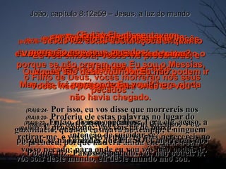 (BV)8:20-   Jesus fez estas declarações enquanto estava na parte do templo conhecida  como o Tesouro.  Mas não foi preso, porque a sua hora ainda não havia chegado. (RA)8:20-   Proferiu ele estas palavras no lugar do gazofilácio, quando ensinava no templo; e ninguém o prendeu, porque não era ainda chegada a sua hora. João, capítulo 8:12a59 – Jesus, a luz do mundo (BV)8:21-   Depois Ele disse novamente: “ Eu vou embora; vocês me procurarão, e morrerão nos seus pecados. Vocês não podem ir para onde Eu vou”. (RA)8:21-   De outra feita, lhes falou, dizendo: Vou retirar-me, e vós me procurareis, mas perecereis no vosso pecado; para onde eu vou vós não podeis ir. (BV)8:22-   Os judeus perguntavam: “ Estará Ele pensando em se matar? Que quer Ele dizer com ‘Vocês não podem ir para onde Eu vou’?” (RA)8:22-   Então, diziam os judeus: Terá ele, acaso, a intenção de suicidar-se?  Porque diz: Para onde eu vou vós não podeis ir. (BV)8:23-   Então Ele disse: “ Vocês são de baixo;  Eu sou lá de cima. Vocês são deste mundo; Eu não. (RA)8:23-   E prosseguiu: Vós sois cá de baixo,  eu sou lá de cima;  vós sois deste mundo, eu deste mundo não sou. (BV)8:24-   Foi por isto que Eu disse que vocês morrerão nos seus pecados;  porque se não crerem que Eu sou o Messias,  o Filho de Deus, vocês morrerão nos seus pecados”. (RA)8:24-   Por isso, eu vos disse que morrereis nos vossos pecados;  porque, se não crerdes que EU SOU, morrereis nos vossos pecados. 