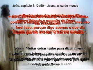 (BV)8:25-   “ Diga-nos quem é Você”, exigiram eles. Ele respondeu: “ Eu sou aquele que sempre disse que era. (RA)8:25-   Então, lhe perguntaram: Quem és tu? Respondeu-lhes Jesus: Que é que desde o princípio vos tenho dito? João, capítulo 8:12a59 – Jesus, a luz do mundo (BV)8:26-   Eu poderia condenar vocês por muitas coisas, e ensinar-lhes muitas coisas, mas não farei isso, porque digo apenas o que diz aquele que me enviou;  e Ele é a Verdade”. (RA)8:26-   Muitas coisas tenho para dizer a vosso respeito e vos julgar; porém aquele que me enviou  é verdadeiro, de modo que as coisas que dele tenho ouvido, essas digo ao mundo. (BV)8:27-   Porém ninguém entendeu que Ele estava falando a respeito de Deus. (RA)8:27-   Eles, porém, não atinaram que lhes falava do Pai. 