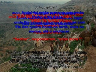 João, capítulo 1 (BV)38-  Jesus olhou em volta e viu os dois seguindo atrás dele. “ Que querem?” Perguntou-lhes. “ Senhor”, responderam, “onde mora?” (RA)38-  E Jesus, voltando-se e vendo que o seguiam, disse-lhes: Que buscais?  Disseram-lhe: Rabi (que quer dizer Mestre),  onde assistes? (BV)39-   “Venham ver”, disse Ele. Então eles o acompanharam ao lugar onde Ele estava morando e ficaram com Ele das quatro horas da tarde, mais ou menos, até o anoitecer. (RA)39-   Respondeu-lhes: Vinde e vede.  Foram, pois, e viram onde Jesus estava morando; e ficaram com ele aquele dia,  sendo mais ou menos a hora décima. (BV)40-  (Um destes homens era André,  irmão de Simão Pedro). (RA)40-  Era André, o irmão de Simão Pedro,  um dos dois que tinham ouvido o testemunho  de João e seguido Jesus. (BV)41-   André foi então procurar seu irmão Pedro e lhe disse: “ Nós encontramos o Messias!” (RA)41-   Ele achou primeiro o seu próprio irmão, Simão, a quem disse:  Achamos o Messias (que quer dizer Cristo), 