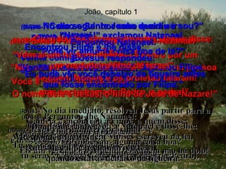 João, capítulo 1 (BV)42-  e trouxe Pedro para conhecer Jesus. Jesus olhou fixamente para Pedro por um momento e depois disse: Você é Simão, filho de João  – mas será chamado Pedro, a pedra!” (RA)42-  e  o levou a Jesus.  Olhando Jesus para ele, disse:  Tu és Simão, o filho de João;  tu serás chamado Cefas (que quer dizer Pedro). (BV)43-   No dia seguinte Jesus decidiu ir  para a Galiléia.  Encontrou Filipe e lhe disse:  “Venha comigo”.  (BV)44-  (Filipe era de Betsaida,  cidade natal   de André e Pedro). (RA)43-   No dia imediato, resolveu Jesus partir para a Galiléia e encontrou a Filipe, a quem disse:  Segue-me. (RA)44-   Ora, Filipe era de Betsaida,  cidade de André e de Pedro. (BV)45-  Então Filipe saiu à procura de Natanael  e lhe disse: “ Nós encontramos o Messias! – a mesma pessoa  de quem Moisés e os profetas falaram! O nome dele é Jesus, o filho de José de Nazaré!” (RA)45-  Filipe encontrou a Natanael e disse-lhe:  Achamos aquele de quem Moisés escreveu na lei,  e a quem se referiram os profetas:  Jesus, o Nazareno, filho de José. (BV)46-   “Nazaré!” exclamou Natanael. “ Pode vir alguma coisa boa de lá?” “ Venha e veja você mesmo”, declarou Filipe. (RA)46-   Perguntou-lhe Natanael:  De Nazaré pode sair alguma coisa boa?  Respondeu-lhe Filipe: Vem e vê. (BV)47-  Quando eles se aproximaram, Jesus disse: “ Vem aí um homem direito,  um verdadeiro filho de Israel”. (RA)47-  Jesus viu Natanael aproximar-se  e disse a seu respeito:  Eis um verdadeiro israelita, em quem não há dolo! (BV)48-   “Como o Senhor sabe quem eu sou?” Perguntou Natanael. E Jesus respondeu: “ Eu pude ver você debaixo da figueira antes que fosse encontrado por Filipe.” (RA)48-   Perguntou-lhe Natanael:  Donde me conheces?  Respondeu-lhe Jesus:  Antes de Filipe te chamar, eu te vi,  quando estavas debaixo da figueira. 