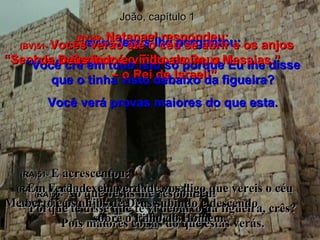 João, capítulo 1 (BV)49-  Natanael respondeu: “ Senhor, o Senhor é o Filho de Deus  – o Rei de Israel!” (RA)49-  Então, exclamou Natanael:  Mestre, tu és o Filho de Deus,  tu és o Rei de Israel! (BV)50-   Jesus lhe perguntou: “ Você crê em tudo isto só porque Eu lhe disse que o tinha visto debaixo da figueira? Você verá provas maiores do que esta. (RA)50-   Ao que Jesus lhe respondeu:  Porque te disse que te vi debaixo da figueira, crês? Pois maiores coisas do que estas verás. (BV)51-  Vocês verão até o céu se abrir e os anjos  de Deus indo e vindo a mim, o Messias.” (RA)51-  E acrescentou:  Em verdade, em verdade vos digo que vereis o céu aberto e os anjos de Deus subindo e descendo  sobre o Filho do Homem. 