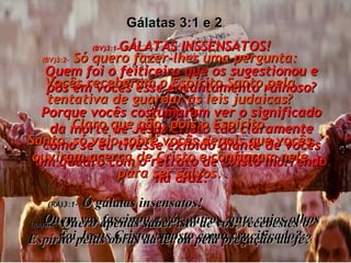 (BV)3:1- GÁLATAS INSSENSATOS! Quem foi o feiticeiro que os sugestionou e pôs em vocês esse encantamento ruinoso? Porque vocês costumaram ver o significado da morte de Jesus Cristo tão claramente como se eu tivesse exibido diante de vocês um quadro com o retrato de Cristo morrendo na cruz. (RA)3:1-   Ó gálatas insensatos!  Quem vos fascinou a vós outros, ante cujos olhos foi Jesus Cristo exposto como crucificado? Gálatas 3:1 e 2  (BV)3:2-  Só quero fazer-lhes uma pergunta: Vocês receberam o Espírito Santo pela tentativa de guardar as leis judaicas? Claro que não, pois o Espírito  Santo  só veio sobre vocês depois que vocês ouviram acerca de Cristo e confiaram nele para ser salvos. (RA)3:2-   Quero apenas saber isto de vós: recebestes o Espírito pelas obras da lei ou pela pregação da fé? 