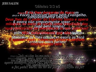 (BV)3:3- Então, será que vocês ficaram completamente loucos? Pois, se a tentativa de obedecer às leis judaicas nunca lhes deu vida espiritual no princípio, por que vocês pensam que a tentativa de lhes obedecer agora os fará cristãos mais fortes? (RA)3:3- Sois assim insensatos que, tendo começado  no Espírito, estejais, agora,  vos aperfeiçoando na carne? (BV)3:4- Vocês sofreram tanto pelo Evangelho. E agora vão simplesmente jogar  tudo pela janela? Mal posso acreditar nisso! (RA)3:4- Terá sido em vão que tantas coisas sofrestes? Se, na verdade, foram em vão. Gálatas 3:3 a5  (BV)3:5- E eu lhes pergunto de novo: Deus lhes dá o poder do Espírito Santo e opera milagres no meio de vocês como resultado das suas tentativas de obediência às leis judaicas? Não, naturalmente que não. É quando vocês crêem em Cristo e confiam inteiramente nele. (RA)3:5- Aquele, pois, que vos concede o Espírito e que opera milagres entre vós, porventura,  o faz pelas obras da lei ou pela pregação da fé? 