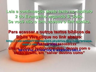 LEIA A BÍBLIA DEUS FALA COM VOCÊ ATRAVÉS DELA Leia a continuação deste texto no capítulo 2 do Evangelho segundo S. João. Se você não o tem, acesse o link abaixo. Para acessar a outros textos bíblicos da Bíblia Viva clique no link abaixo: http :// cid -a4febf73018ad203. skydrive . live .com/ browse . aspx /. res /A4FEBF73018AD203!122 clique sobre o texto pretendido, depois com o botão direito, em “salvar destino como” 