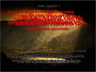 João, capítulo 1 (BV)1e2-   Antes de existir qualquer coisa,  Cristo já existia, e estava com Deus. Ele sempre esteve vivo e Ele mesmo é Deus. (RA)1-   No princípio era o Verbo, e o Verbo estava com Deus, e o Verbo era Deus. (RA)2-   Ele estava no princípio com Deus. (BV)3-   Ele criou tudo o que há  –  não existe nada que Ele não tenha feito. (RA)3-   Todas as coisas foram feitas por intermédio dele, e, sem ele, nada do que foi feito se fez. (BV)4-  Nele está a vida eterna, e esta vida traz luz a toda a humanidade. (RA)4-   A vida estava nele e a vida era  a luz dos homens. (BV)5-   A vida dele é a luz que brilha no meio da escuridão, e nunca pode ser apagada pela escuridão. (RA)5-   A luz resplandece nas trevas,  e as trevas não prevaleceram contra ela. 