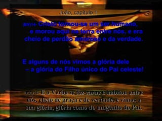 João, capítulo 1 (BV)14-   Cristo tornou-se um ser humano,  e morou aqui na terra entre nós, e era cheio de perdão amoroso e da verdade. E alguns de nós vimos a glória dele  – a glória do Filho único do Pai celeste! (RA)14-   E o Verbo se fez carne e habitou entre nós, cheio de graça e de verdade, e vimos a sua glória, glória como do unigênito do Pai. 
