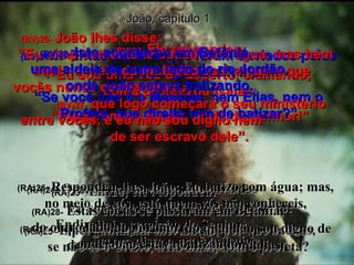 João, capítulo 1 (BV)23-  Ele respondeu: “ Eu sou uma voz do deserto, clamando, como profetizou Isaías: “ Preparem-se para a vinda do Senhor!” (RA)23-  Então, ele respondeu:  Eu sou a voz do que clama no deserto: Endireitai o caminho do Senhor,  como disse o profeta Isaías. (BV)24e25-   Então aqueles que foram enviados pelos fariseus perguntaram-lhe: “ Se você não é o Messias, nem Elias, nem o Profeta, que direito tem de batizar?” (RA)24-   Ora, os que haviam sido enviados  eram de entre os fariseus. (RA)25-   E perguntaram-lhe: Então, por que batizas,  se não és o Cristo, nem Elias, nem o profeta? (BV)26-  João lhes disse:  “Eu simplesmente te batizo com água, mas bem aqui no meio da multidão está alguém que  vocês nunca conheceram,  (BV)27-  que logo começará o seu ministério  entre vocês, e eu não sou digno nem  de ser escravo dele”. (RA)26-  Respondeu-lhes João: Eu batizo com água; mas, no meio de vós, está quem vós não conheceis, (RA)27-  o qual vem após mim, do qual não sou digno de desatar-lhe as correias das sandálias. (BV)28-   Isto aconteceu em Betânia,  uma aldeia do outro lado do rio Jordão, onde João estava batizando. (RA)28-   Estas coisas se passaram em Betânia,  do outro lado do Jordão,  onde João estava batizando. 