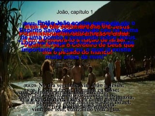 João, capítulo 1 (BV)29-  No dia seguinte João viu Jesus caminhando em sua direção e disse: “ Vejam! Aí está o Cordeiro de Deus que tira o pecado do mundo! (RA)29-  No dia seguinte, viu João a Jesus,  que vinha para ele, e disse:  Eis o Cordeiro de Deus,  que tira o pecado do mundo! (BV)30-   Era dele que eu estava falando quando disse: “ Logo vai chegar um homem muito mais importante do que eu, o qual já existia muito antes de mim!” (RA)30-   É este a favor de quem eu disse:  após mim vem um varão que tem a primazia, porque já existia antes de mim. (BV)31-  Eu não sabia que era Ele,  porém estou aqui batizando com água  a fim de mostrá-lo à nação de Israel”. (RA)31-  Eu mesmo não o conhecia, mas,  a fim de que ele fosse manifestado a Israel, vim, por isso, batizando com água. (BV)32-   Então João contou como ele viu o Espírito Santo descendo do céu na forma de uma pomba e pousando sobre Jesus. (RA)32-   E João testemunhou, dizendo:  Vi o Espírito descer do céu como pomba  e pousar sobre ele. 
