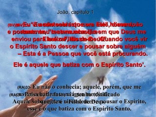 João, capítulo 1 (BV)33-  “Eu não sabia que era Ele”, disse João novamente, “mas na ocasião em que Deus me enviou para batizar, disse-me ‘Quando você vir o Espírito Santo descer e pousar sobre alguém  – Esta é a Pessoa que você está procurando. Ele é aquele que batiza com o Espírito Santo’. (RA)33-  Eu não o conhecia; aquele, porém, que me enviou a batizar com água me disse:  Aquele sobre quem vires descer e pousar o Espírito, esse é o que batiza com o Espírito Santo. (BV)34-   Eu vi acontecer isto com este homem,  e portanto sou testemunha que  Ele é o Filho de Deus”. (RA)34-   Pois eu, de fato, vi e tenho testificado  que ele é o Filho de Deus. 