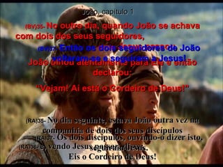João, capítulo 1 (BV)35-  No outro dia, quando João se achava com dois dos seus seguidores,  (BV)36-  Jesus passou. João olhou atentamente para Ele e então declarou: “ Vejam! Aí está o Cordeiro de Deus!” (RA)35-   No dia seguinte, estava João outra vez na companhia de dois dos seus discípulos (RA)36-   e, vendo Jesus passar, disse:  Eis o Cordeiro de Deus! (BV)37-   Então os dois seguidores de João voltaram-se e seguiram a Jesus! (RA)37-   Os dois discípulos, ouvindo-o dizer isto, seguiram Jesus. 