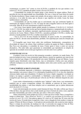 aventuranças, os quatro “ais” contra os ricos (6,24-26); a parábola do rico que encheu o seu
celeiro (12, 16-21); a parábola do pobre Lázaro e do rico (16,19-31).
- Comunidades de cristãos de origem grega e uma minoria de origem judaica. Paulo já
percebia do risco da superioridade nas comunidades. Por isso, o Jesus de Lucas desce do monte
no Sermão da planície. Quase sempre está sentado, dá um passo, entra na casa, senta na mesa,
conversa e, é ao redor da mesa, que se discute o que significa ser cristão. Lucas faz Jesus
também descer a Jerusalém.
- Comunidades em que há cristãos que se converteram, mas que continuam ligados às
instituições do império romano (7,1-10). Ao longo de todo evangelho sente-se um forte apelo à
conversão. Mais de 20 vezes encontramos a palavra conversão.
- Em Lucas, Jesus aparece dando grande atenção às mulheres (7,36-50; 8,1-3; 10,38-42;
13,10-17; 15,8-10). Isso pode revelar que havia bastante desprezo e marginalização da mulher e,
ao mesmo tempo, há mulheres marcando significativamente presença nas comunidades. São
exclusivas de Lucas: Marta e Maria (10,38-42); a pecadora perdoada (7,36-50); a mulher que
procura a moeda perdida (15,8-10) e a mulher encurvada (13,10-17).
- Em Lc 24,13-35, há uma situação de desânimo, de quase revolta. As comunidades, lá
pelos nos 80 d.C. deviam estar desanimadas, perdidas, sem esperança por causa da situação que
viviam.
O Evangelho quer trazer luzes sobre dois problemas fundamentais, consequência da
diversidade de classe e de cultura. Quer confirmar a prática da equipe de Paulo, a abertura da
Boa Nova aos não-judeus, à comunhão de mesa. Contar quem é Jesus e como ser seu/sua
discípulo/a... Por outro lado, quer questionar as comunidades que reproduzem as relações de
opressão da sociedade escravocrata que legitimava a divisão entre ricos e pobres.
AS FONTES DE LUCAS
O próprio Lucas nos revela ter feito pesquisas acuradas e, portanto, ter usado fontes. Por
mais da metade do texto, Lucas certamente segue Marcos, mesmo na sequência; por mais de um
terço é provável que chegue à Q reproduzida com maior fidelidade do que em Mateus. Lucas
respeita quase literalmente estas duas fontes, mas as reinterpreta e baliza com suas próprias
reflexões teológicas ou com outros dados da tradição, tanto orais como escritos, que ele mesmo
conheceu.
CARACTERÍSTICAS DO EVANGELHO
Causa profunda impressão a referência a personagens conhecidos contemporâneos dos
fatos narrados, com nomes e datas (3,1) e informações biográficas (8,3). E os Atos dos Apóstolos
oferecem dados ainda mais abundantes. O objetivo de Lucas é duplo: enquadrar a revelação no
tempo e no espaço e garantir a continuidade e a fidelidade a uma tradição. Isto é: o terceiro
evangelista quer dizer que a fé professada por volta do ano 80 não é diferente daquela dos anos
30.
Lucas omite voluntariamente as tradições mais “judaicas” sobre Jesus e seu ensinamento,
tradições que os outros evangelistas relatam. Ele sublinha as palavras de Jesus contra a
incredulidade dos judeus, e suas boas relações com os samaritanos, que os judeus detestavam
(9,51-56;10,25-37; 17,11ss).
Lucas está preocupado em mostrar a parte humana de Jesus. Ele sabe e afirma que Jesus é
Filho de Deus, mas quer deixar claro a todo mundo que Jesus é homem de carne e osso, esperado
por toda a humanidade, que sente e sofre dor, que sente e vibra com a alegria.
Outra característica muito própria de Lucas é o trato que dá ao tempo. Para o evangelista o
tempo se chama hoje. “Hoje (Semeron/“Kairós”), se cumpriu esta passagem da Escritura que
acabais de ouvir”(Lc 4,21). Esta palavra aparece 41 vezes no NT sendo que 20 vezes está nos
escritos de Lucas. O recado deste evangelista é claro: com a chegada de Jesus acabou o tempo de
espera. O Reino de Deus já chegou. A salvação já está acontecendo, não se precisa mais esperar.
Hoje é o tempo da conversão, da mudança de vida. A conversão nos engaja no hoje de Deus
trazido e inaugurado por Jesus. Hoje, portanto é o dia da misericórdia e da salvação.
 