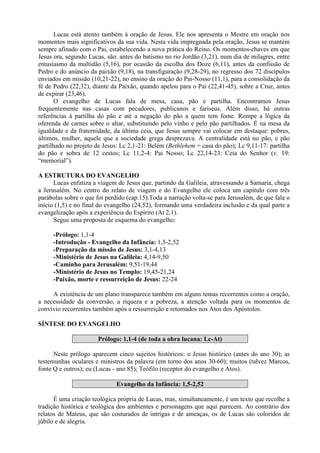 Lucas está atento também à oração de Jesus. Ele nos apresenta o Mestre em oração nos
momentos mais significativos da sua vida. Nesta vida impregnada pela oração, Jesus se mantém
sempre afinado com o Pai, estabelecendo a nova prática do Reino. Os momentos-chaves em que
Jesus ora, segundo Lucas, são: antes do batismo no rio Jordão (3,21), num dia de milagres, entre
entusiasmo da multidão (5,16), por ocasião da escolha dos Doze (6,11), antes da confissão de
Pedro e do anúncio da paixão (9,18), na transfiguração (9,28-29), no regresso dos 72 discípulos
enviados em missão (10,21-22), no ensino da oração do Pai-Nosso (11,1), para a consolidação da
fé de Pedro (22,32), diante da Paixão, quando apelou para o Pai (22,41-45), sobre a Cruz, antes
de expirar (23,46).
O evangelho de Lucas fala de mesa, casa, pão e partilha. Encontramos Jesus
frequentemente nas casas com pecadores, publicanos e fariseus. Além disso, há outras
referências à partilha do pão e até a negação do pão a quem tem fome. Rompe a lógica da
oferenda de carnes sobre o altar, substituindo pelo vinho e pelo pão partilhados. É na mesa da
igualdade e da fraternidade, da última ceia, que Jesus sempre vai colocar em destaque: pobres,
últimos, mulher, aquele que a sociedade grega desprezava. A centralidade está no pão, e pão
partilhado no projeto de Jesus: Lc 2,1-21: Belém (Bethlehem = casa do pão); Lc 9,11-17: partilha
do pão e sobra de 12 cestos; Lc 11,2-4: Pai Nosso; Lc 22,14-23: Ceia do Senhor (v. 19:
“memorial”).
A ESTRUTURA DO EVANGELHO
Lucas enfatiza a viagem de Jesus que, partindo da Galileia, atravessando a Samaria, chega
a Jerusalém. No centro do relato de viagem e do Evangelho ele coloca um capítulo com três
parábolas sobre o que foi perdido (cap.15).Toda a narração volta-se para Jerusalém, de que fala o
início (1,5) e no final do evangelho (24,52), formando uma verdadeira inclusão e da qual parte a
evangelização após a experiência do Espírito (At 2,1).
Segue uma proposta de esquema do evangelho:
-Prólogo: 1,1-4
-Introdução - Evangelho da Infância: 1,5-2,52
-Preparação da missão de Jesus: 3,1-4,13
-Ministério de Jesus na Galileia: 4,14-9,50
-Caminho para Jerusalém: 9,51-19,44
-Ministério de Jesus no Templo: 19,45-21,24
-Paixão, morte e ressurreição de Jesus: 22-24
A existência de um plano transparece também em alguns temas recorrentes como a oração,
a necessidade da conversão, a riqueza e a pobreza, a atenção voltada para os momentos de
convívio recorrentes também após a ressurreição e retomados nos Atos dos Apóstolos.
SÍNTESE DO EVANGELHO
Prólogo: 1,1-4 (de toda a obra lucana: Lc-At)
Neste prólogo aparecem cinco sujeitos históricos: o Jesus histórico (antes do ano 30); as
testemunhas oculares e ministros da palavra (em torno dos anos 30-60); muitos (talvez Marcos,
fonte Q e outros); eu (Lucas - ano 85); Teófilo (receptor do evangelho e Atos).
Evangelho da Infância: 1,5-2,52
É uma criação teológica própria de Lucas, mas, simultaneamente, é um texto que recolhe a
tradição histórica e teológica dos ambientes e personagens que aqui parecem. Ao contrário dos
relatos de Mateus, que são costurados de intrigas e de ameaças, os de Lucas são coloridos de
júbilo e de alegria.
 