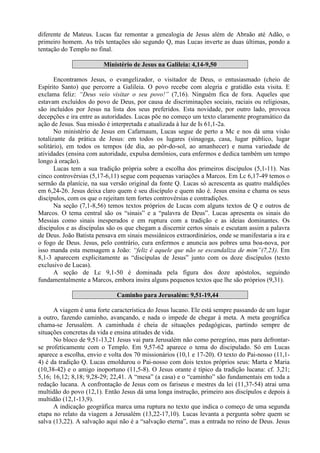 diferente de Mateus. Lucas faz remontar a genealogia de Jesus além de Abraão até Adão, o
primeiro homem. As três tentações são segundo Q, mas Lucas inverte as duas últimas, pondo a
tentação do Templo no final.
Ministério de Jesus na Galileia: 4,14-9,50
Encontramos Jesus, o evangelizador, o visitador de Deus, o entusiasmado (cheio de
Espírito Santo) que percorre a Galileia. O povo recebe com alegria e gratidão esta visita. E
exclama feliz: “Deus veio visitar o seu povo!” (7,16). Ninguém fica de fora. Aqueles que
estavam excluídos do povo de Deus, por causa de discriminações sociais, raciais ou religiosas,
são incluídos por Jesus na lista dos seus preferidos. Esta novidade, por outro lado, provoca
decepções e ira entre as autoridades. Lucas põe no começo um texto claramente programático da
ação de Jesus. Sua missão é interpretada e atualizada à luz de Is 61,1-2a.
No ministério de Jesus em Cafarnaum, Lucas segue de perto a Mc e nos dá uma visão
totalizante da prática de Jesus: em todos os lugares (sinagoga, casa, lugar público, lugar
solitário), em todos os tempos (de dia, ao pôr-do-sol, ao amanhecer) e numa variedade de
atividades (ensina com autoridade, expulsa demônios, cura enfermos e dedica também um tempo
longo à oração).
Lucas tem a sua tradição própria sobre a escolha dos primeiros discípulos (5,1-11). Nas
cinco controvérsias (5,17-6,11) segue com pequenas variações a Marcos. Em Lc 6,17-49 temos o
sermão da planície, na sua versão original da fonte Q. Lucas só acrescenta as quatro maldições
em 6,24-26. Jesus deixa claro quem é seu discípulo e quem não é. Jesus ensina e chama os seus
discípulos, com os que o rejeitam tem fortes controvérsias e contradições.
Na seção (7,1-8,56) temos textos próprios de Lucas com alguns textos de Q e outros de
Marcos. O tema central são os “sinais” e a “palavra de Deus”. Lucas apresenta os sinais do
Messias como sinais inesperados e em ruptura com a tradição e as ideias dominantes. Os
discípulos e as discípulas são os que chegam a discernir certos sinais e escutam assim a palavra
de Deus. João Batista pensava em sinais messiânicos extraordinários, onde se manifestaria a ira e
o fogo de Deus. Jesus, pelo contrário, cura enfermos e anuncia aos pobres uma boa-nova, por
isso manda esta mensagem a João: “feliz é aquele que não se escandaliza de mim”(7,23). Em
8,1-3 aparecem explicitamente as “discípulas de Jesus” junto com os doze discípulos (texto
exclusivo de Lucas).
A seção de Lc 9,1-50 é dominada pela figura dos doze apóstolos, seguindo
fundamentalmente a Marcos, embora insira alguns pequenos textos que lhe são próprios (9,31).
Caminho para Jerusalém: 9,51-19,44
A viagem é uma forte característica do Jesus lucano. Ele está sempre passando de um lugar
a outro, fazendo caminho, avançando, e nada o impede de chegar à meta. A meta geográfica
chama-se Jerusalém. A caminhada é cheia de situações pedagógicas, partindo sempre de
situações concretas da vida e ensina atitudes de vida.
No bloco de 9,51-13,21 Jesus vai para Jerusalém não como peregrino, mas para defrontar-
se profeticamente com o Templo. Em 9,57-62 aparece o tema do discipulado. Só em Lucas
aparece a escolha, envio e volta dos 70 missionários (10,1 e 17-20). O texto do Pai-nosso (11,1-
4) é da tradição Q. Lucas emoldurou o Pai-nosso com dois textos próprios seus: Marta e Maria
(10,38-42) e o amigo inoportuno (11,5-8). O Jesus orante é típico da tradição lucana: cf. 3,21;
5,16; 16,12; 8,18; 9,28-29; 22,41. A “mesa” (a casa) e o “caminho” são fundamentais em toda a
redação lucana. A confrontação de Jesus com os fariseus e mestres da lei (11,37-54) atrai uma
multidão do povo (12,1). Então Jesus dá uma longa instrução, primeiro aos discípulos e depois à
multidão (12,1-13,9).
A indicação geográfica marca uma ruptura no texto que indica o começo de uma segunda
etapa no relato da viagem a Jerusalém (13,22-17,10). Lucas levanta a pergunta sobre quem se
salva (13,22). A salvação aqui não é a “salvação eterna”, mas a entrada no reino de Deus. Jesus
 