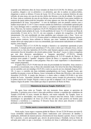 responde com diferentes ditos de Jesus tomados da fonte Q (13,24-30). Os últimos, que seriam
os gentios, chegam a ser os primeiros e os primeiros, que são os judeus ou judeu-cristãos,
chegariam a serem os últimos. O texto de Lucas 14,1-24 se situa no contexto histórico de uma
refeição, de uma mesa, em casa de um dos chefes dos fariseus e em dia de sábado. No contexto
de Jesus, trata-se realmente da casa de um fariseu, mas provavelmente Lucas pense também no
contexto da igreja judeu-cristã de Jerusalém, tal como aparece em Atos dos Apóstolos. Há uma
predominância do tema “ricos-pobres”. A cura do hidrópico está em paralelo estreito com a
mulher encurvada de 13,10-17 e tem o mesmo sentido de simbolizar a comunidade oprimida pela
lei. Lucas distingue entre o caminhar com Jesus e a exigência muito maior de ser discípulo/a de
Jesus. Para isso, faz maiores exigências (14,25-35). Renunciar todos os bens para ser discípulo/a
é uma tradição muito própria de Lucas. As três parábolas de Lucas 15,1-32 mostram um Deus de
misericórdia. O texto de Lc 16,1-31, em seu conjunto, é próprio do evangelista e de difícil
interpretação. Ele está emoldurado em duas parábolas que começam com a frase “havia um
homem rico...” (16,1-8 e 19,19-31). O tema central é o dinheiro da iniquidade (riquezas injustas).
Neste mesmo contexto, Jesus enfrenta os fariseus, que eram “amantes do dinheiro”. Lucas
sempre deixa um espaço para os ricos na comunidade, que renunciaram radicalmente ao dinheiro
injusto, como Zaqueu.
O terceiro bloco (17,11-18,30) faz menção a Samaria e ao samaritano apontando já para
Jerusalém. A menção positiva do samaritano (17,16), como o único que volta para Jesus, está em
sintonia com os Atos dos Apóstolos (At 8,4-24), onde Samaria aparece como o primeiro espaço
missionário fora de Jerusalém e do círculo judeu-cristão “dos doze”. Lucas é o único evangelista
que tem dois discursos apocalípticos: o “pequeno apocalipse” (17,20-21), tomado
fundamentalmente de Q, e o grande discurso apocalíptico de 21,5-38 tomado de Marcos. O
primeiro texto propõe o “quando” chegaria o Reino de Deus e o segundo texto fala sobre o
“onde”. Jesus não responde a estas perguntas. Para ele o mais importante é o discernimento e
estar sempre preparados.
O quarto bloco (18,31-19,44) trata do tema da proximidade de Jerusalém. Jesus anuncia a
sua paixão e ressurreição, mas os Doze não entendem nada. Em Jericó há dois fatos libertadores:
um no caminho com um mendigo (18,35-43) e outro na casa de um rico chamado Zaqueu (19,1-
10). A casa e o caminho são duas realidades paradigmáticas em Lucas. Segundo Lucas, que
modifica levemente o texto de Marcos, Jesus é aclamado no Monte das Oliveiras e não entra em
Jerusalém (19,29-38). A reação dos fariseus e o choro sobre a cidade (19,39-44) é um texto
próprio de Lucas. Jerusalém, fechada sobre si mesma, parece incapaz de converter-se. Explora
os pobres através do Templo. Rejeita e mata os que não se adaptam a ela. É uma cidade na qual
impera a lógica do poder. Uma cidade que aloja os opositores do Reino de Deus.
Ministério de Jesus no Templo: 19,45-21,24
Só agora Jesus entra no Templo. Até este momento Jesus apenas se aproxima de
Jerusalém. A primeira coisa a fazer é uma ação profética violenta: a expulsão dos vendedores do
Templo (19,45-48). O texto, tomado de Marcos, está muito reduzido. No Templo, Jesus se
defronta com as autoridades, mas ensina o povo e anuncia uma boa notícia. Todo o discurso
escatológico ou apocalíptico de Jesus (21,5-38) nos dá uma visão positiva da história para
fortalecer a resistência e a esperança. O discurso busca dar chaves para discernir o sentido
profundo e oculto da história.
Paixão, morte e ressurreição de Jesus: 22-24
Nesta seção, Lucas segue o esquema global de Marcos. Só em 22,28-30 temos um texto Q.
Lucas retrabalha redacionalmente estes relatos tradicionais com acréscimos de detalhes e
ampliações, definindo de maneira precisa a fisionomia de Jesus durante a paixão. Jesus é o mártir
fiel e paciente, o justo perseguido que, através da perseverança e bondade, torna-se fonte de
salvação para todos os que o encontram. A inocência de Jesus é sublinhada por Lucas muitas
 