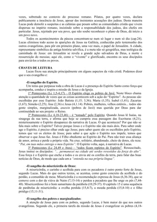 vezes, sobretudo no contexto do processo romano. Pilatos, por quatro vezes, declara
publicamente a inocência de Jesus, apesar das insistentes acusações dos judeus. Desta maneira
Lucas pode demolir a suspeitas e as calúnias que pesam sobre as comunidades cristãs que vivem
dispersas no império romano, insistindo sobre a responsabilidade dos judeus, dos chefes em
particular. Jesus, rejeitado por seu povo, que não soube reconhecer o plano de Deus, dá início a
um povo novo.
Todos os acontecimentos da páscoa concentram-se num só lugar e num só dia (cap.24).
Lucas eliminou todo aceno às aparições de Jesus na Galileia, conhecidas pelo testemunho dos
outros evangelistas, para pôr em primeiro plano, uma vez mais, o papel de Jerusalém. A cidade,
representante simbólica da antiga história salvífica, é a meta não só geográfica, mas teológica da
caminhada de Jesus: em Jerusalém se revela a grande ação salvadora de Deus, a morte e
ressurreição do messias; aqui ele, como o “vivente” e glorificado, encontra os seus discípulos
para enviá-los a todos os povos.
CHAVES DE LEITURA
Lucas fixou sua atenção principalmente em alguns aspectos da vida cristã. Podemos dizer
que o seu evangelho e:
-Evangelho do Espírito.
Um tema que perpassa toda a obra de Lucas é a presença do Espírito Santo como força que
acompanha, conduz e inspira a missão de Jesus e da Igreja.
1º Pentecostes (Lc 1,5-4,17) – O Espírito elege os pobres de Javé. Neste bloco chama
atenção a quantidade de vezes que as coisas acontecem sob a ação do “Espírito”. As pessoas são
escolhidas por esse Espírito: João Batista (1,15; 3,36); Maria (1,35); Isabel (1,41); Zacarias
(1,67); Simeão (2,25); Ana (2,36) e Jesus (4,1.14). Pobres, mulheres, velhos estéreis... todos são
gente simples, marginalizada, anawin (pobres de Javé) mas querida por Deus para dar
continuidade ao seu projeto: o Reino.
2º Pentecostes (Lc 4,18-23,46) – é “tomado” pelo Espírito. Quando Jesus lê Isaías, na
sinagoga da sua terra, e afirma que hoje se cumpriu essa passagem das Escrituras (4,21),
misteriosamente o Espírito desaparece da narrativa de Lucas. O que aconteceu? Por que não se
fala mais sobre o Espírito? Talvez porque Jesus e o Espírito não são mais dois. Para saber onde
age o Espírito, é preciso olhar onde age Jesus; para saber quem são os escolhidos pelo Espírito,
temos que ver os eleitos de Jesus; para saber a que ação o Espírito nos impele, temos que
observar o que Jesus faz. Jesus é Filho obediente ao Espírito do Pai. Para não trair essa aliança
de amor, arrisca e perde a própria vida. Na cruz, solitário, abandonado, cheio de dores, ele reza:
“Pai, em tuas mãos entrego o meu Espírito”. O Espírito volta, aqui, à narrativa de Lucas.
3º Pentecostes (Lc 24,49 e Atos) – “todos ficam repletos do Espírito”. Ressuscitado,
Jesus instrui os discípulos: “... permanecei na cidade até serdes revestidos da força do alto”.
Essa força é o Espírito que enche a todos e os envia até os confins da terra, para falar das boas
notícias de Deus, de modo que cada um a “entenda na sua própria língua”.
-Evangelho da misericórdia de Deus:
A misericórdia, o carinho e acolhida para com os pecadores é outro ponto forte de Jesus,
segundo Lucas. Mais do que outros textos, se acentua, como gesto concreto da acolhida e do
perdão, a comunhão de mesa. Misericórdia é a recomendação expressa de Jesus (6,36-38), que se
comove com a dor da viúva de Naim (7,13-14) e perdoa a pecadora que lhe unge os pés (7,44-
48). Misericordioso foi o bom samaritano da parábola (10,29-37). O capítulo 15 é uma sequência
de parábolas de misericórdia: a ovelha perdida (15,4-7), a moeda perdida (15,8-10) e o filho
pródigo (15,11-31).
-Evangelho dos pobres e marginalizados:
A atenção de Jesus para com os pobres, segundo Lucas, é bem maior do que nos outros
evangelistas. Segundo ele, a primeira tarefa da missão de Jesus é evangelizar os pobres (4,18-
 