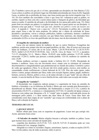22). É também a prova de que ele é o Cristo, apresentada aos discípulos de João Batista (7,22).
Lucas coloca os pobres em primeiro lugar nas felicidades proclamadas por Jesus (6,20). Segundo
Lucas, os pobres são os preferidos de Jesus, mas Jesus mostra que não exclui ninguém (cap. 14 e
16). Os ricos também são convidados a fazer o que Jesus fez: voltarem-se para os pobres, ter
carinho, repartir os bens com eles e assim entrar juntos o banquete da glória e da felicidade que
nunca se acaba. O caminho da salvação e da felicidade do rico passa pelo pobre (cap. 15). Outro
ponto forte em relação aos pobres é a exigência que Jesus faz a quem quiser ser seu discípulo. A
primeira coisa que pede é: “Vende tudo que tens, distribui aos pobres e terás um tesouro nos
céus”. A segunda é: “Depois vem e segue-me” (18,22). Novamente os pobres são o caminho
para seguir Jesus e não há outra proposta. Os pobres são o objeto da solicitude de Jesus:
pecadores e pecadoras, viúvas e crianças, publicanos, ladrões e penitentes, homens e mulheres
enfermos. Os pobres, no sentido concreto, aos que faltam bens materiais, são chamados bem-
aventurados (6,20) e os ricos são qualificados não de maus, mas de desventurados (6,24).
-Evangelho da valorização da mulher:
Lucas cita um número maior de mulheres do que os outros Sinóticos. Evangelista das
mulheres, porém nem sempre elas têm um papel profético, de fala... Dos 42 textos em Lucas que
falam de mulheres, 23 textos são só de Lucas: Maria: 1,26-38.39-45.46-56; 2,1-20.33-35.41-
50.51; Isabel:1,23-25.39-45.57-58.59-66; Ana: 1,36-38; viúva de Naim: 7,11-17; a pecadora:
7,11-17; discípulas: 8,1-3; Marta e Maria: 10,38-42; uma mulher anônima: 11,27-28; mulher
encurvada: 13,20-21; mulher que procura a moeda perdida: 15,8-10; mulheres no caminho da
cruz: 23,49.
Muitas mulheres serviam e seguiam desde a Galileia (8,1-13; 23,49). Discipulado de
homens e mulheres. Jesus cria um movimento novo, rompe com as estruturas de costumes
discriminatórios e marginalizadores que predominavam no mundo dos judeus. Contrário a prece
do varão que agradecia a Deus 3x ao dia por não tê-lo criado gentio, escravo, nem mulher, as
comunidades cristãs confirmavam a forma batismal de Gl 3,28. Eles são todos iguais, todos
eleitos e santos, porque adotados por Deus, todos sem exceção alguma: judeus, pagão, mulheres,
homens, escravos, libertos, pobres e ricos, os de status elevado e os que “nada” são aos olhos do
mundo. A casa da família de Deus é a nova família divina, onde todos sem exceção são irmãos.
-Evangelho do “caminho”:
O discipulado traz exigências radicais porque é o seguimento de Jesus no caminho da
Galileia a Jerusalém e na via dolorosa da Paixão e Morte que será coroada pela Ressurreição e
desembocará na Missão. Nesta caminhada, são fundamentais a oração (11,1-13), a prática da
misericórdia (10,29-37), a renúncia e o despojamento (9,57-62). O caminho da Igreja começa a
formar-se com judeus que abraçaram a fé. A “virada” para os pagãos, motivada pela recusa da
mensagem pelos judeus, é a ideia mestra das duas obras de Lucas. Essas duas fases são
consideradas como duas etapas de um “caminho” que avança em conformidade com o plano de
Deus e sob a direção do Espírito.
TEOLOGIA DE LUCAS
1. QUEM É JESUS?
Muitos olham para Jesus com os esquemas do paganismo. Lucas tem que corrigir isto.
Assim, apresenta Jesus como:
- O Salvador do mundo: Muitas religiões buscam a salvação, também os judeus. Lucas
quer mostrar Jesus como salvador do mundo pela:
-expulsão dos demônios (4,33-37.41; 7,21; 8,26-39; 9,37-43. O demônio pode ser visto
como sistema de Leis, sinagoga, Império.
-dirigindo-se a todos os excluídos: Zaqueu, samaritanos, leproso, a todas as nações (24,47).
Não é só dos judeus, mas de todas as pessoas, todos os povos.
 