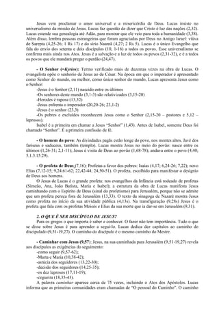 Jesus vem proclamar o amor universal e a misericórdia de Deus. Lucas insiste no
universalismo da missão de Jesus. Lucas faz questão de dizer que Cristo é luz das nações (2,32).
Lucas estende sua genealogia até Adão, para mostrar que ele veio para toda a humanidade (3,38).
Além disso, lembra pessoas estrangeiras que foram agraciadas por Deus no Antigo Israel: viúva
de Sarepta (4,25-26; 1 Rs 17) e do sírio Naamã (4,27; 2 Rs 5). Lucas é o único Evangelho que
fala do envio dos setenta e dois discípulos (10, 1-16) a todos os povos. Esse universalismo se
confirma mais ainda nos Atos. Jesus é a salvação e a luz de todos os povos (2,31-32), e é a todos
os povos que ele mandará pregar o perdão (24,47).
- O Senhor (=Kyrios): Termo verificado mais de duzentas vezes na obra de Lucas. O
evangelista opõe o senhorio de Jesus ao de César. Na época em que o imperador é apresentado
como Senhor do mundo, ou melhor, como único senhor do mundo, Lucas apresenta Jesus como
o Senhor:
-Jesus é o Senhor (2,11) nascido entre os últimos
-Os senhores deste mundo (3,1-3) são relativizados (3,15-20)
-Herodes é raposa (13,32)
-Jesus enfrenta o imperador (20,20-26; 23,1-2)
-Jesus é o senhor (23,3)
-Os pobres e excluídos reconhecem Jesus como o Senhor (2,15-20 – pastores e 5,12 –
leprosos).
Isabel é a primeira em chamar a Jesus “Senhor” (1,43). Antes de Isabel, somente Deus foi
chamado “Senhor”. É a primeira confissão de fé.
- O homem do povo: As divindades pagãs estão longe do povo, nos montes altos. Javé dos
fariseus e saduceus, também (templo). Lucas mostra Jesus no meio do povão: nasce entre os
últimos (1,26-31; 2,1-11); Jesus é visita de Deus ao povão (1,68-78); andava entre o povo (4,40;
5,1.3.15.29).
- O profeta de Deus (7,16): Profetas a favor dos pobres: Isaías (4,17; 6,24-26; 7,22); novo
Elias (7,12-15; 9,24.61-62; 22,42-44; 24,50-51). O profeta, escolhido para manifestar o desígnio
de Deus aos homens.
O Jesus de Lucas é o grande profeta: nos evangelhos da Infância está rodeado de profetas
(Simeão, Ana, João Batista, Maria e Isabel); a estrutura da obra de Lucas manifesta Jesus
caminhando com o Espírito de Deus (sinal do profetismo) para Jerusalém, porque não se admite
que um profeta pereça fora de Jerusalém (13,33). O texto da sinagoga de Nazaré mostra Jesus
como profeta no início da sua atividade pública (4,13s). Na transfiguração (9,28s) Jesus é o
profeta que fala com os profetas Moisés e Elias da sua morte que ia dar-se em Jerusalém (9,31).
2. O QUE É SER DISCÍPULO DE JESUS?
Para os gregos o que importa é saber e conhecer. O fazer não tem importância. Tudo o que
se disse sobre Jesus é para aprender a segui-lo. Lucas dedica dez capítulos ao caminho do
discipulado (9,51-19,27). O caminho do discípulo é o mesmo caminho do Mestre.
- Caminhar com Jesus (9,57): Jesus, na sua caminhada para Jerusalém (9,51-19,27) revela
aos discípulos as exigências do seguimento:
-como seguir (9,57-62);
-Marta e Maria (10,38-42);
-astúcia dos seguidores (13,22-30);
-decisão dos seguidores (14,25-35);
-os dez leprosos (17,11-19);
-cegueira (18,35-43).
A palavra caminhar aparece cerca de 75 vezes, incluindo o Atos dos Apóstolos. Lucas
informa que as primeiras comunidades eram chamadas de “O pessoal do Caminho”. O caminho
 