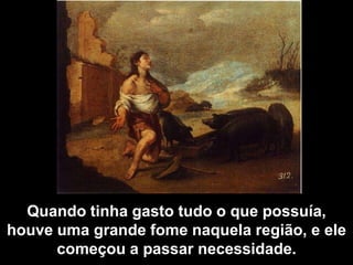 Quando tinha gasto tudo o que possuía, houve uma grande fome naquela região, e ele começou a passar necessidade.