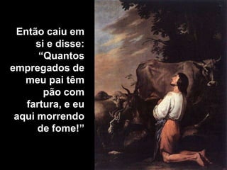 Então caiu em si e disse: “Quantos empregados de meu pai têm pão com fartura, e eu aqui morrendo de fome!”
