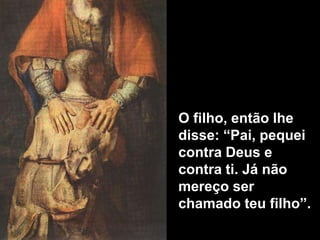 O filho, então lhe disse: “Pai, pequei contra Deus e contra ti. Já não mereço ser chamado teu filho”.