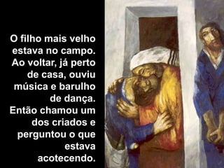 O filho mais velho estava no campo. Ao voltar, já perto de casa, ouviu música e barulho de dança. Então chamou um dos criados e perguntou o que estava acotecendo.