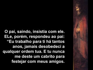 O pai, saindo, insistia com ele. ELe, porém, respondeu ao pai: “Eu trabalho para ti há tantos anos, jamais desobedeci a qualquer ordem tua. E tu nunca me deste um cabrito para festejar com meus amigos.