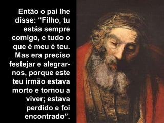 Então o pai lhe disse: “Filho, tu estás sempre comigo, e tudo o que é meu é teu. Mas era preciso festejar e alegrar-nos, porque este teu irmão estava morto e tornou a viver; estava perdido e foi encontrado”.
