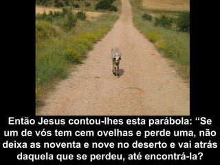 Então Jesus contou-lhes esta parábola: “Se um de vós tem cem ovelhas e perde uma, não deixa as noventa e nove no deserto e vai atrás daquela que se perdeu, até encontrá-la?