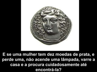 E se uma mulher tem dez moedas de prata, e perde uma, não acende uma lâmpada, varre a casa e a procura cuidadosamente até encontrá-la?